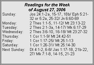 Text Box: Readings for the Week of August 27, 2006Sunday:	Jos 24:1-2a, 15-17, 18b/ Eph 5:21-		32 or 5:2a, 25-32/ Jn 6:60-69Monday:	2 Thes 1:1-5, 11-12/ Mt 23:13-22Tuesday:	2 Thes 2:1-3a, 14-17/ Mk 6:17-29Wednesday:	2 Thes 3:6-10, 16-18/ Mt 23:27-32Thursday:	1 Cor 1:1-9/ Mt 24:42-51Friday:		1 Cor 1:17-25/ Mt 25:1-13Saturday:	1 Cor 1:26-31/ Mt 25:14-30Next Sunday:	Dt 4:1-2, 6-8/ Jas 1:17-18, 21b-22, 		27/ Mk 7:1-8, 14-15, 21-23