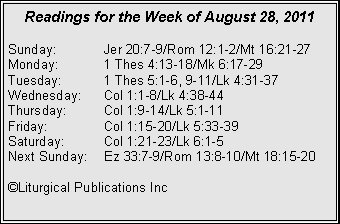 Text Box: Readings for the Week of August 28, 2011Sunday:	Jer 20:7-9/Rom 12:1-2/Mt 16:21-27Monday:	1 Thes 4:13-18/Mk 6:17-29Tuesday:	1 Thes 5:1-6, 9-11/Lk 4:31-37Wednesday:	Col 1:1-8/Lk 4:38-44Thursday:	Col 1:9-14/Lk 5:1-11Friday:		Col 1:15-20/Lk 5:33-39Saturday:	Col 1:21-23/Lk 6:1-5Next Sunday:	Ez 33:7-9/Rom 13:8-10/Mt 18:15-20©Liturgical Publications Inc
