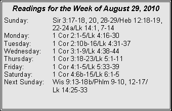 Text Box: Readings for the Week of August 29, 2010
Sunday:	Sir 3:17-18, 20, 28-29/Heb 12:18-19, 		22-24a/Lk 14:1, 7-14
Monday:	1 Cor 2:1-5/Lk 4:16-30
Tuesday:	1 Cor 2:10b-16/Lk 4:31-37
Wednesday:	1 Cor 3:1-9/Lk 4:38-44
Thursday:	1 Cor 3:18-23/Lk 5:1-11
Friday:		1 Cor 4:1-5/Lk 5:33-39
Saturday:	1 Cor 4:6b-15/Lk 6:1-5
Next Sunday:	Wis 9:13-18b/Phlm 9-10, 12-17/		Lk 14:25-33
