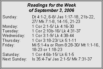 Text Box: Readings for the Week of September 3, 2006Sunday:	Dt 4:1-2, 6-8/ Jas 1:17-18, 21b-22, 		27/ Mk 7:1-8, 14-15, 21-23Monday:	1 Cor 2:1-5/ Lk 4:16-30Tuesday:	1 Cor 2:10b-16/ Lk 4:31-37Wednesday:	1 Cor 3:1-9/ Lk 4:38-44Thursday:	1 Cor 3:18-23/ Lk 5:1-11Friday:		Mi 5:1-4a or Rom 8:28-30/ Mt 1:1-16, 		18-23 or 1:18-23Saturday:	1 Cor 4:6b-15/ Lk 6:1-5Next Sunday:	Is 35:4-7a/ Jas 2:1-5/ Mk 7:31-37