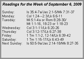 Text Box: Readings for the Week of September 6, 2009
Sunday:	Is 35:4-7a/Jas 2:1-5/Mk 7:31-37
Monday:	Col 1:24---2:3/Lk 6:6-11
Tuesday:	Mi 5:1-4a or Rom 8:28-30/		Mt 1:1-16, 18-23 or 1:18-23
Wednesday:	Col 3:1-11/Lk 6:20-26
Thursday:	Col 3:12-17/Lk 6:27-38
Friday:		1 Tm 1:1-2, 12-14/Lk 6:39-42
Saturday:	1 Tm 1:15-17/Lk 6:43-49
Next Sunday:	Is 50:5-9a/Jas 2:14-18/Mk 8:27-35

