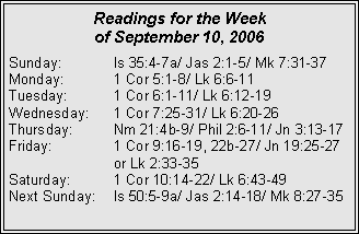 Text Box: Readings for the Week of September 10, 2006Sunday:	Is 35:4-7a/ Jas 2:1-5/ Mk 7:31-37Monday:	1 Cor 5:1-8/ Lk 6:6-11Tuesday:	1 Cor 6:1-11/ Lk 6:12-19Wednesday:	1 Cor 7:25-31/ Lk 6:20-26Thursday:	Nm 21:4b-9/ Phil 2:6-11/ Jn 3:13-17Friday:		1 Cor 9:16-19, 22b-27/ Jn 19:25-27 		or Lk 2:33-35Saturday:	1 Cor 10:14-22/ Lk 6:43-49Next Sunday:	Is 50:5-9a/ Jas 2:14-18/ Mk 8:27-35