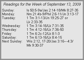 Text Box: Readings for the Week of September 13, 2009Sunday:	Is 50:5-9a/Jas 2:14-18/Mk 8:27-35
Monday:	Nm 21:4b-9/Phil 2:6-11/Jn 3:13-17
Tuesday:	1 Tm 3:1-13/Jn 19:25-27 or 		Lk 2:33-35
Wednesday:	1 Tm 3:14-16/Lk 7:31-35
Thursday:	1 Tm 4:12-16/Lk 7:36-50
Friday:		1 Tm 6:2c-12/Lk 8:1-3
Saturday:	1 Tm 6:13-16/Lk 8:4-15
Next Sunday:	Wis 2:12, 17-20/Jas 3:16---4:3/		Mk 9:30-37

