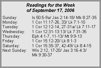Text Box: Readings for the Week of September 17, 2006Sunday:	Is 50:5-9a/ Jas 2:14-18/ Mk 8:27-35Monday:	1 Cor 11:17-26, 33/ Lk 7:1-10Tuesday:	1 Cor 12:12-14, 27-31a/ Lk 7:11-17Wednesday:	1 Cor 12:31-13:13/ Lk 7:31-35Thursday:	Eph 4:1-7, 11-13/ Mt 9:9-13Friday:		1 Cor 15:12-20/ Lk 8:1-3Saturday:	1 Cor 15:35-37, 42-49/ Lk 8:4-15Next Sunday:	Wis 2:12, 17-20/ Jas 3:16-4:3/ 		Mk 9:30-37