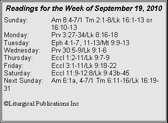 Text Box: Readings for the Week of September 19, 2010Sunday:	Am 8:4-7/1 Tm 2:1-8/Lk 16:1-13 or 		16:10-13
Monday:	Prv 3:27-34/Lk 8:16-18
Tuesday:	Eph 4:1-7, 11-13/Mt 9:9-13
Wednesday:	Prv 30:5-9/Lk 9:1-6
Thursday:	Eccl 1:2-11/Lk 9:7-9
Friday:		Eccl 3:1-11/Lk 9:18-22
Saturday:	Eccl 11:9-12:8/Lk 9:43b-45
Next Sunday:	Am 6:1a, 4-7/1 Tm 6:11-16/Lk 16:19-31

©Liturgical Publications Inc
