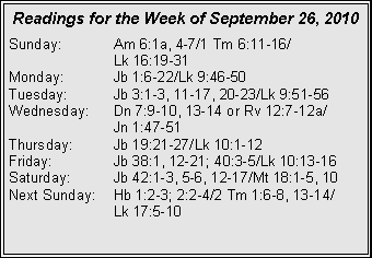 Text Box: Readings for the Week of September 26, 2010Sunday:	Am 6:1a, 4-7/1 Tm 6:11-16/		Lk 16:19-31
Monday:	Jb 1:6-22/Lk 9:46-50
Tuesday:	Jb 3:1-3, 11-17, 20-23/Lk 9:51-56
Wednesday:	Dn 7:9-10, 13-14 or Rv 12:7-12a/		Jn 1:47-51
Thursday:	Jb 19:21-27/Lk 10:1-12
Friday:		Jb 38:1, 12-21; 40:3-5/Lk 10:13-16
Saturday:	Jb 42:1-3, 5-6, 12-17/Mt 18:1-5, 10
Next Sunday:	Hb 1:2-3; 2:2-4/2 Tm 1:6-8, 13-14/		Lk 17:5-10
