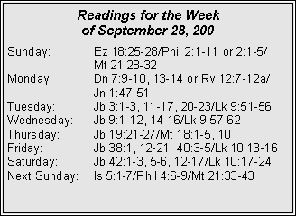 Text Box: Readings for the Week of September 28, 200Sunday:	Ez 18:25-28/Phil 2:1-11 or 2:1-5/		Mt 21:28-32
Monday:	Dn 7:9-10, 13-14 or Rv 12:7-12a/		Jn 1:47-51
Tuesday:	Jb 3:1-3, 11-17, 20-23/Lk 9:51-56
Wednesday:	Jb 9:1-12, 14-16/Lk 9:57-62
Thursday:	Jb 19:21-27/Mt 18:1-5, 10
Friday:		Jb 38:1, 12-21; 40:3-5/Lk 10:13-16
Saturday:	Jb 42:1-3, 5-6, 12-17/Lk 10:17-24
Next Sunday:	Is 5:1-7/Phil 4:6-9/Mt 21:33-43
